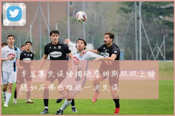 季后赛失误榜揭晓詹姆斯双双上榜稳如石佛也难逃一次失误
