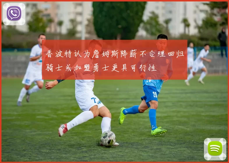 香波特认为詹姆斯降薪不合理回归骑士或加盟勇士更具可行性