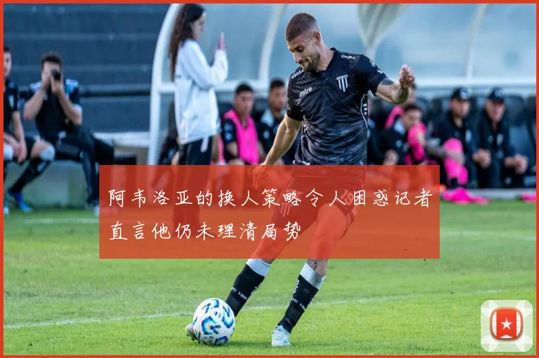阿韦洛亚的换人策略令人困惑记者直言他仍未理清局势