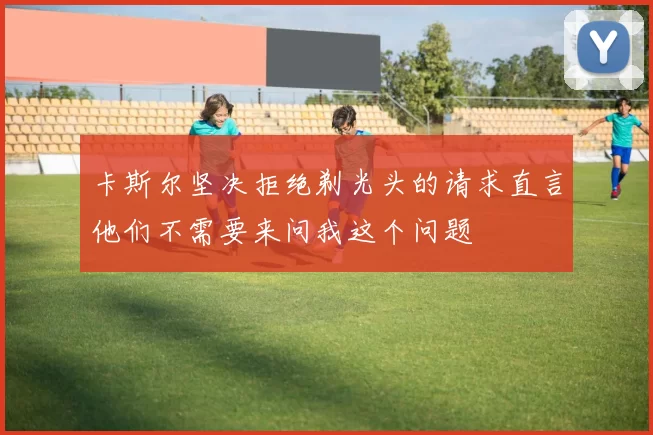 卡斯尔坚决拒绝剃光头的请求直言他们不需要来问我这个问题