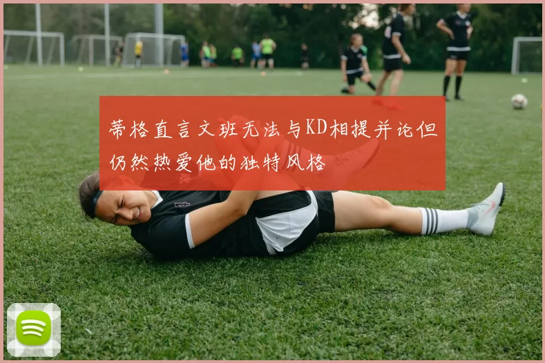 蒂格直言文班无法与KD相提并论但仍然热爱他的独特风格