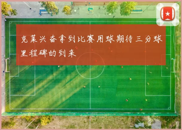 克莱兴奋拿到比赛用球期待三分球里程碑的到来