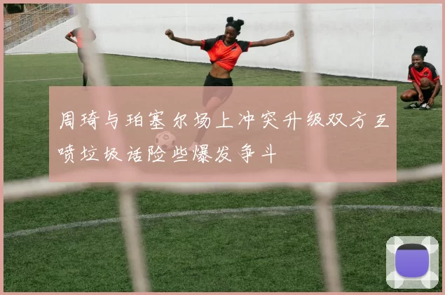 周琦与珀塞尔场上冲突升级双方互喷垃圾话险些爆发争斗