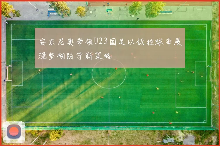 安东尼奥带领U23国足以低控球率展现坚韧防守新策略
