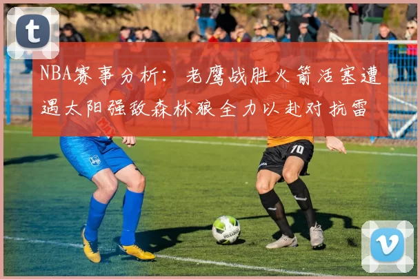 NBA赛事分析：老鹰战胜火箭活塞遭遇太阳强敌森林狼全力以赴对抗雷霆