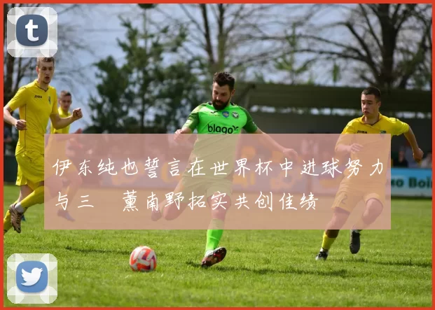 伊东纯也誓言在世界杯中进球努力与三笘薰南野拓实共创佳绩