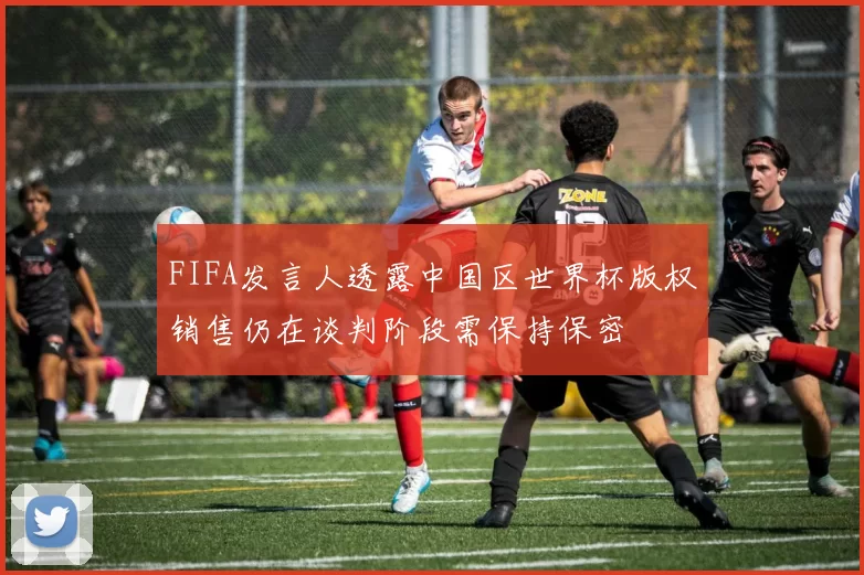 FIFA发言人透露中国区世界杯版权销售仍在谈判阶段需保持保密