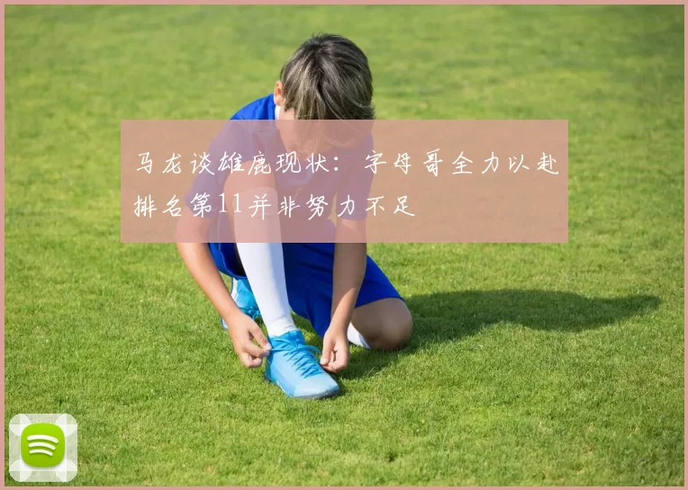 马龙谈雄鹿现状：字母哥全力以赴排名第11并非努力不足