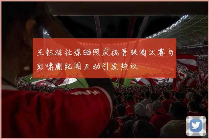 王钰栋社媒晒照庆祝晋级淘汰赛与彭啸蒯纪闻互动引发热议