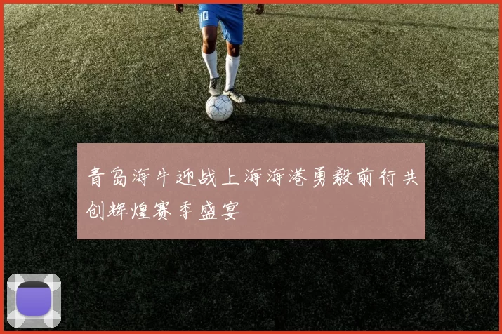 青岛海牛迎战上海海港勇毅前行共创辉煌赛季盛宴