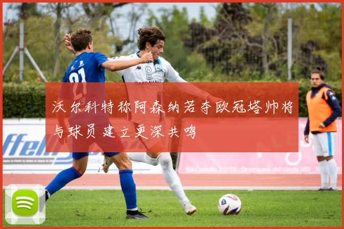 沃尔科特称阿森纳若夺欧冠塔帅将与球员建立更深共鸣