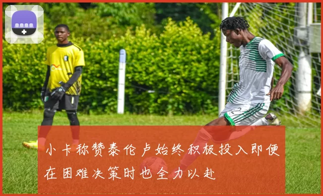 小卡称赞泰伦卢始终积极投入即便在困难决策时也全力以赴