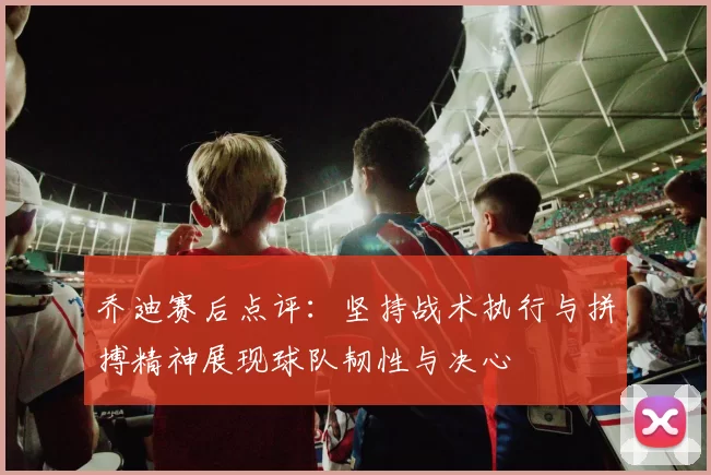 乔迪赛后点评：坚持战术执行与拼搏精神展现球队韧性与决心