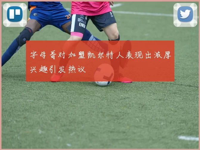 字母哥对加盟凯尔特人表现出浓厚兴趣引发热议